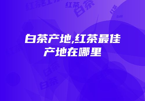 白茶产地,红茶最佳产地在哪里