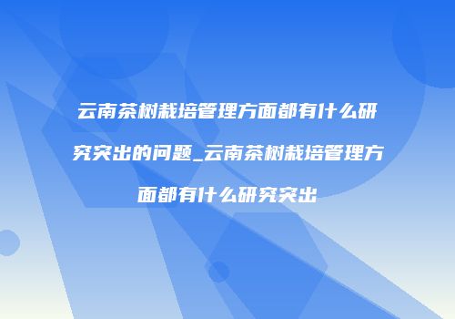 云南茶树栽培管理方面都有什么研究突出的问题_云南茶树栽培管理方面都有什么研究突出