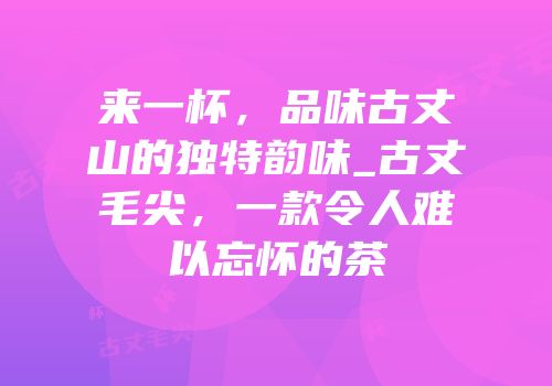 来一杯，品味古丈山的独特韵味_古丈毛尖，一款令人难以忘怀的茶