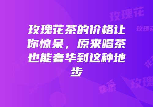 玫瑰花茶的价格让你惊呆，原来喝茶也能奢华到这种地步