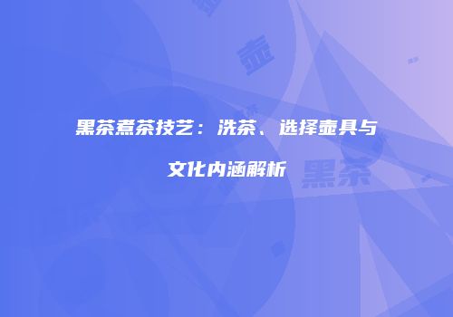 黑茶煮茶技艺：洗茶、选择壶具与文化内涵解析