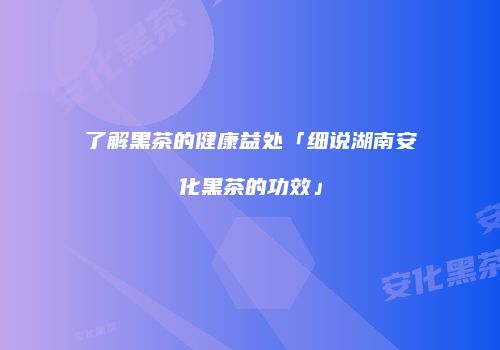 了解黑茶的健康益处「细说湖南安化黑茶的功效」