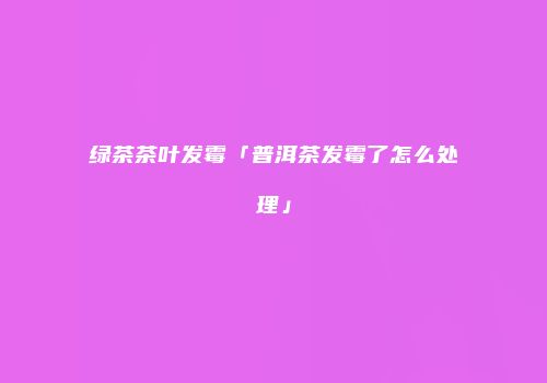 绿茶茶叶发霉「普洱茶发霉了怎么处理」