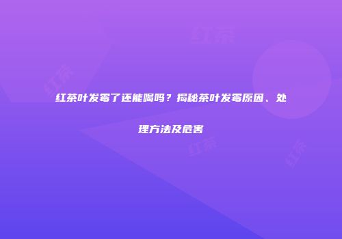 红茶叶发霉了还能喝吗？揭秘茶叶发霉原因、处理方法及危害