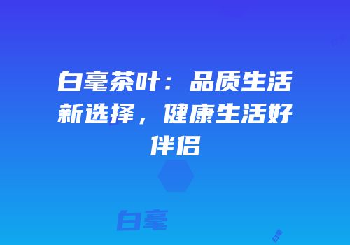 白毫茶叶：品质生活新选择，健康生活好伴侣