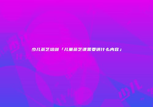 少儿茶艺培训「儿童茶艺课需要讲什么内容」
