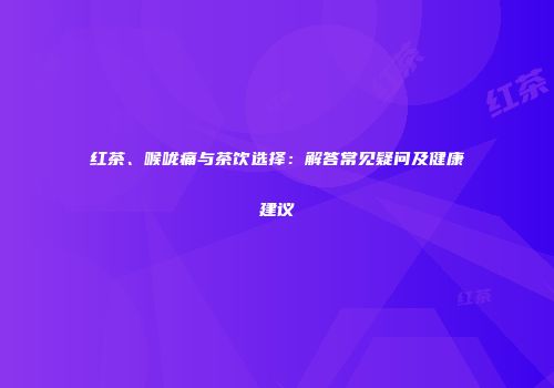 红茶、喉咙痛与茶饮选择：解答常见疑问及健康建议