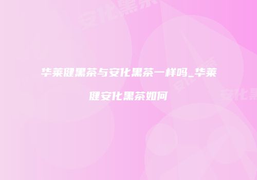 华莱健黑茶与安化黑茶一样吗_华莱健安化黑茶如何