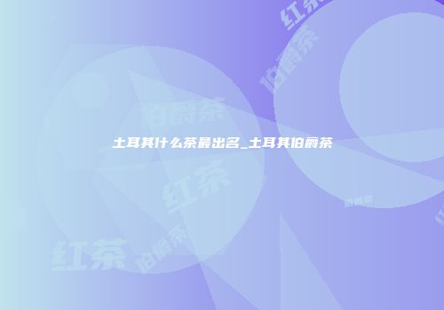土耳其什么茶最出名_土耳其伯爵茶