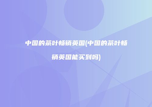 中国的茶叶畅销英国(中国的茶叶畅销英国能买到吗)