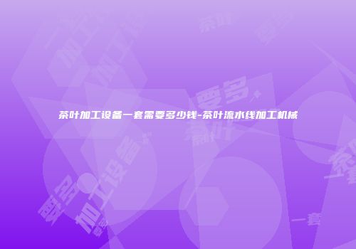 茶叶加工设备一套需要多少钱-茶叶流水线加工机械