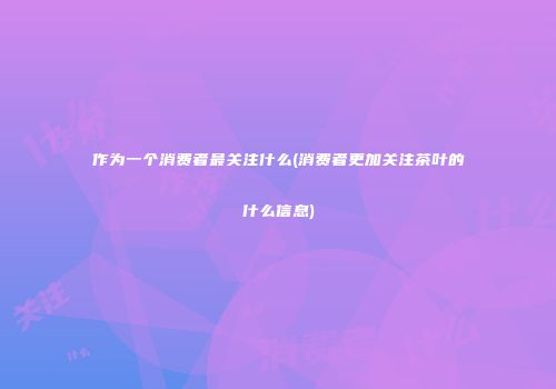作为一个消费者最关注什么(消费者更加关注茶叶的什么信息)