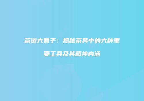 茶道六君子：揭秘茶具中的六种重要工具及其精神内涵