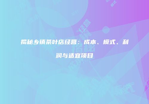 揭秘乡镇茶叶店经营：成本、模式、利润与适宜项目