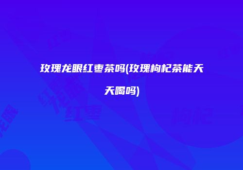 玫瑰龙眼红枣茶吗(玫瑰枸杞茶能天天喝吗)