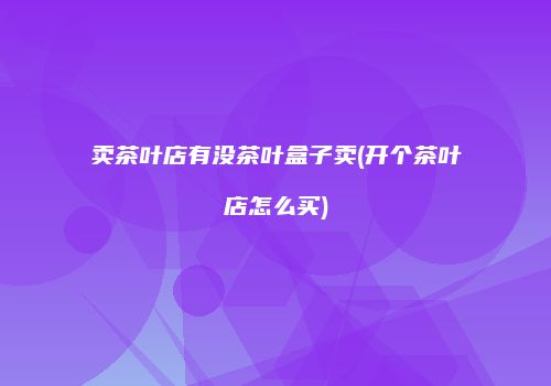 卖茶叶店有没茶叶盒子卖(开个茶叶店怎么买)