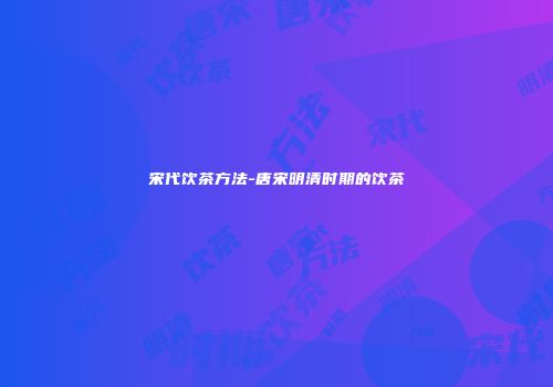 宋代饮茶方法-唐宋明清时期的饮茶