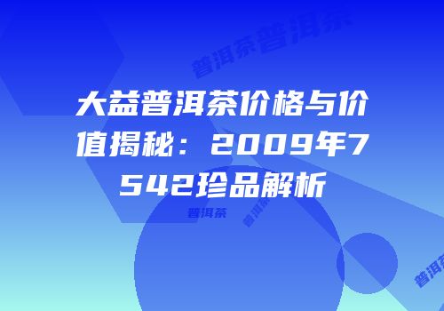 大益普洱茶价格与价值揭秘：2009年7542珍品解析
