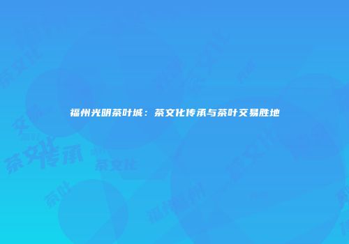 福州光明茶叶城：茶文化传承与茶叶交易胜地