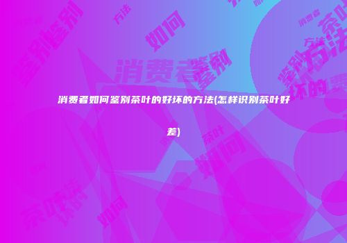 消费者如何鉴别茶叶的好坏的方法(怎样识别茶叶好差)