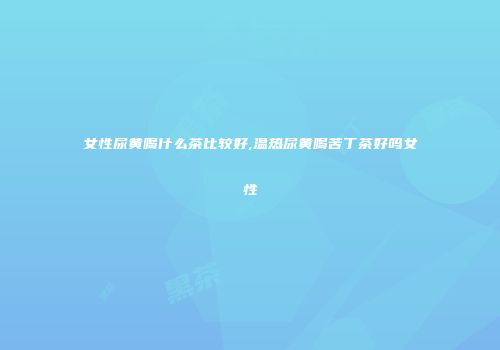 女性尿黄喝什么茶比较好,温热尿黄喝苦丁茶好吗女性