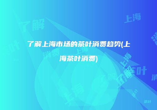 了解上海市场的茶叶消费趋势(上海茶叶消费)