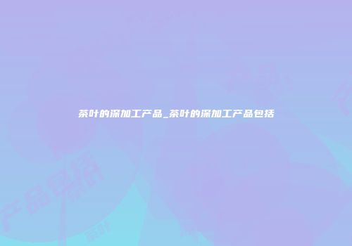 茶叶的深加工产品_茶叶的深加工产品包括