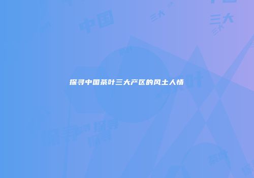 探寻中国茶叶三大产区的风土人情