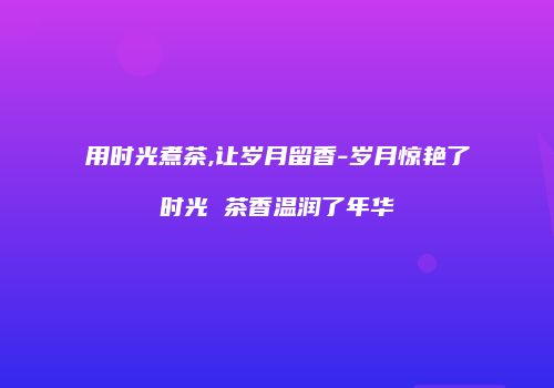 用时光煮茶,让岁月留香-岁月惊艳了时光 茶香温润了年华