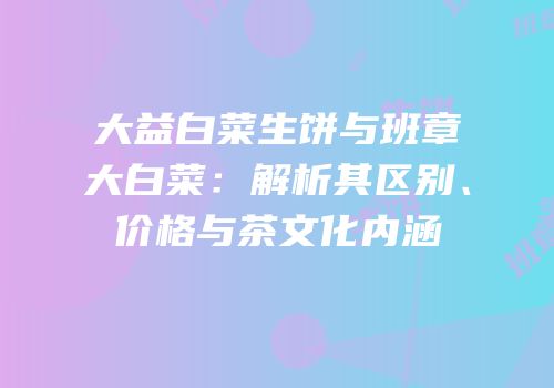 大益白菜生饼与班章大白菜：解析其区别、价格与茶文化内涵
