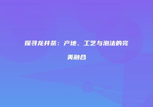 探寻龙井茶：产地、工艺与泡法的完美融合