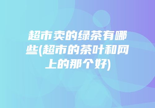 超市卖的绿茶有哪些(超市的茶叶和网上的那个好)