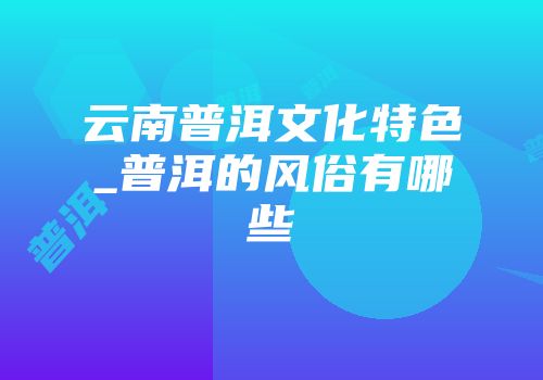 云南普洱文化特色_普洱的风俗有哪些