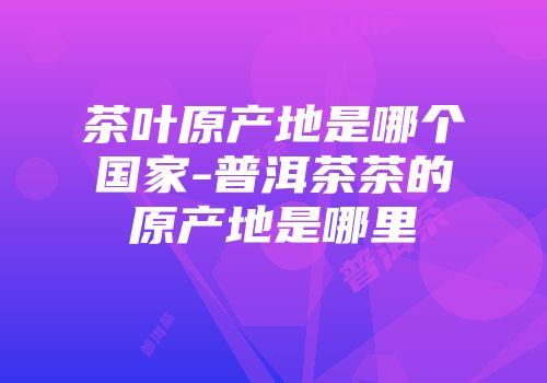 茶叶原产地是哪个国家-普洱茶茶的原产地是哪里