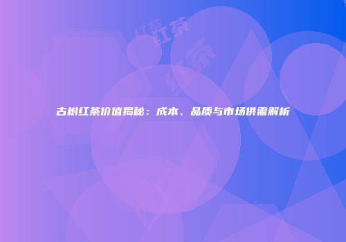 古树红茶价值揭秘：成本、品质与市场供需解析
