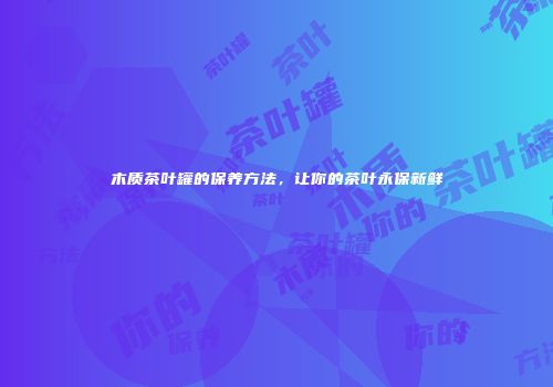 木质茶叶罐的保养方法，让你的茶叶永保新鲜