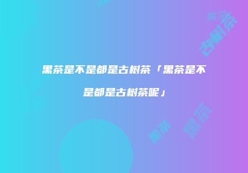 黑茶是不是都是古树茶「黑茶是不是都是古树茶呢」