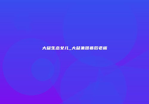 大益生态女儿_大益集团幕后老板