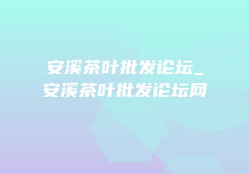 安溪茶叶批发论坛_安溪茶叶批发论坛网