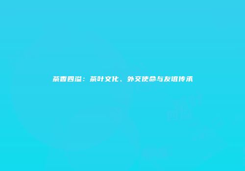 茶香四溢：茶叶文化、外交使命与友谊传承