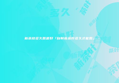 新茶放多久喝最好「自制新茶叶多久才能喝」