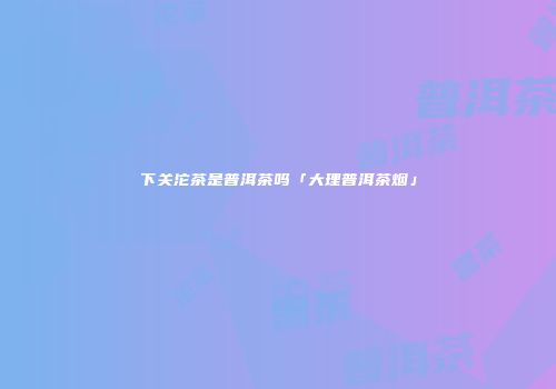 下关沱茶是普洱茶吗「大理普洱茶烟」