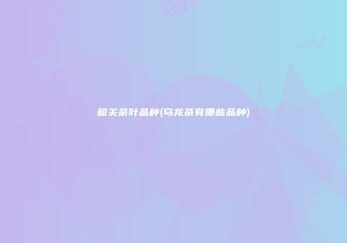 韶关茶叶品种(乌龙茶有哪些品种)