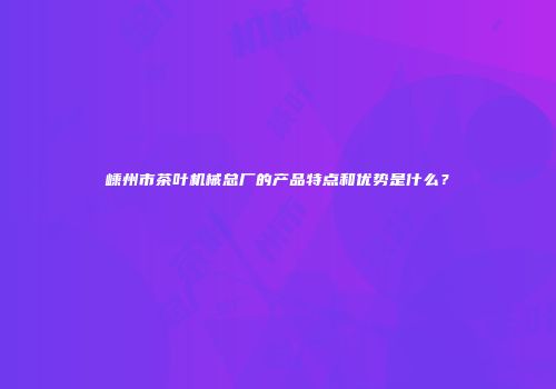 嵊州市茶叶机械总厂的产品特点和优势是什么？