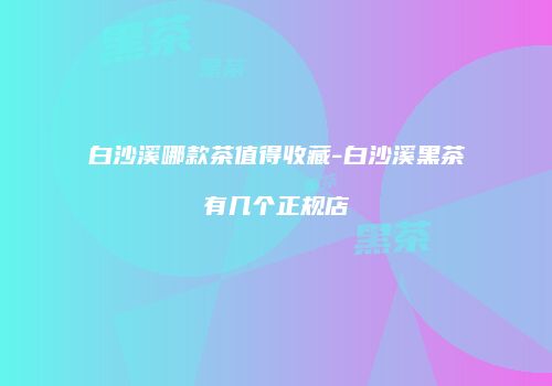 白沙溪哪款茶值得收藏-白沙溪黑茶有几个正规店
