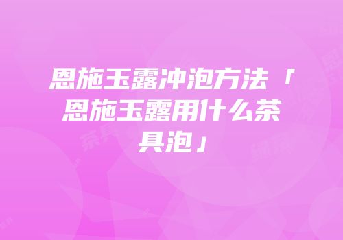恩施玉露冲泡方法「恩施玉露用什么茶具泡」