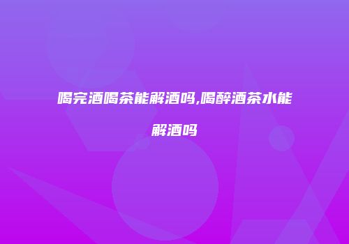 喝完酒喝茶能解酒吗,喝醉酒茶水能解酒吗