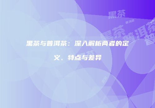 黑茶与普洱茶：深入解析两者的定义、特点与差异
