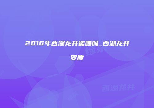2016年西湖龙井能喝吗_西湖龙井变质