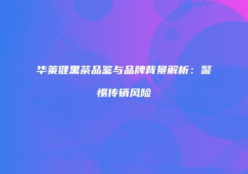 华莱健黑茶品鉴与品牌背景解析：警惕传销风险